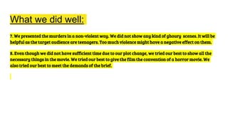 What we did well:
7. We presented the murders in a non-violent way. We did not show any kind of ghoury scenes. It will be
helpful as the target audience are teenagers. Too much violence might have a negative effect on them.
8. Even though we did not have sufficient time due to our plot change, we tried our best to show all the
necessary things in the movie. We tried our best to give the film the convention of a horror movie. We
also tried our best to meet the demands of the brief.
 