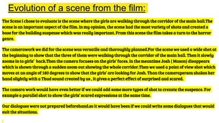 Evolution of a scene from the film:
The Scene i chose to evaluate is the scene where the girls are walking through the corridor of the main hall.The
scene is an important aspect of the film. In my opinion, the scene had the most variety of shots and created a
base for the building suspense which was really important. From this scene the film takes a turn to the horror
genre.
The camerawork we did for the scene was versatile and thoroughly planned.For the scene we used a wide shot at
the beginning to show that the three of them were walking through the corridor of the main hall. Then it slowly
zooms in to girls’ back.Then the camera focuses on the girls’ faces. In the meantime Josh ( Mason) disappears
which is shown through a sudden zoom out showing the whole corridor.Then we used a point of view shot which
moves at an angle of 180 degrees to show that the girls’ are looking for Josh. Than the cameraperson shakes her
hand slightly with a Thud sound created by us , it gives a perfect effect of surprised and scared.
The camera work would have even better if we could add some more types of shot to crezate the suspence. For
example a parallel shot to show the girls’ scared expressions at the same time.
Our dialogues were not prepared beforehand.so it would have been if we could write some dialogues that would
suit the situations.
 