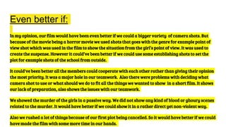 Even better if:
In my opinion, our film would have been even better if we could a bigger variety of camera shots. But
because of the movie being a horror movie we used shots that goes with the genre for example point of
view shot which was used in the film to show the situation from the girl’s point of view. It was used to
create the suspense. However it could’ve been better if we could use some establishing shots to set the
plot for example shots of the school from outside.
It could've been better all the members could cooperate with each other rather than giving their opinion
the most priority. It was a major hole in our teamwork. Also there were problems with deciding what
camera shot to use or what should we do to fit all the things we wanted to show in a short film. It shows
our lack of preparation, also shows the issues with our teamwork.
We showed the murder of the girls in a passive way. We did not show any kind of blood or ghoury scenes
related to the murder. It would have better if we could show it in a rather direct yet non-violent way.
Also we rushed a lot of things because of our first plot being cancelled. So it would have better if we could
have made the film with some more time in our hands.
 