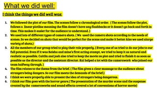 What we did well:
I think the things we did well was:
1. We followed the plot of our film. The scenes follow a chronological order. ( The scenes follow the plot,
follows a linear plotline meaning the film doesn’t have any flashbacks or it doesn’t go back and forth in
time. This makes it easier for the audience to understand. )
2. We used lots of different types of camera shots. ( We used the camera shots according to the needs of
scenes. So we decided on shots that would be perfect for the scene and make it better Also we used alarge
variety of shots.)
3. All the members of our group tried to play their role properly. ( Every one of us tried to do our jobs to our
full potential. Even if it was Reisha and mine’s first acting atampt, we tried to keep it as natural and
realistic as possible. Caitlin and josh also tried to keep the movie on plot and tried to finish it as soon as
possible as the director and the assistant director. Kai helped a lot with the camerawork who joined our
team halfway through. )
4. The film relates to the theme from the brief. ( The film gives a clear massage to the audience about
strangers being dangers. So our film meets the demands of the brief.)
5. I think we were properly able to present the idea of strangers being dangerous.
6. I think our film goes with the horror genre.( The presentation of the murder scene and the suspense
created by the cameraworks and sound effects covered a lot of conventions of horror movie)
 