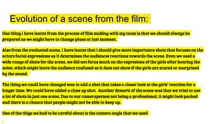 Evolution of a scene from the film:
One thing i have learnt from the process of film making with my team is that we should always be
prepared as we might have to change plans at last moment.
Also from the evaluated scene, i have learnt that i should give more importance shots that focuses on the
actors facial expressions as it determines the audiences reactions towards the scene. Even we used a
wide range of shots for the scene, we did not focus much on the expresions of the girls after hearing the
noise, which might leave the audience confused as it does not show if the girls are scared or susrprised
by the sound.
The thing we could have changed was to add a shot that takes a closer look at the girls’ reaction for a
longer time. We could have added a close up shot. Another demerit of the scene was that we tried to use
a lot of shots in just one scene. Due to our cameraperson not being a professional, it might look packed
and there is a chance that people might not be able to keep up.
One of the thigs we had to be careful about is the camera angle that we used
 