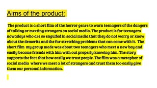 Aims of the product:
The product is a short film of the horror genre to warn teenagers of the dangers
of talking or meeting strangers on social media. The product is for teenagers
nowadays who are so engulfed in social media that they do not worry or know
about the demerits and the far stretching problems that can come with it. The
short film my group made was about two teenagers who meet a new boy and
easily become friends with him with out properly knowing him. The story
supports the fact that how easily we trust people. The film was a metaphor of
social media where we meet a lot of strangers and trust them too easily give
them our personal information.
 