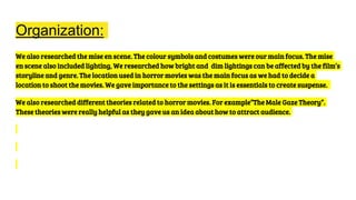 Organization:
We also researched the mise en scene. The colour symbols and costumes were our main focus. The mise
en scene also included lighting, We researched how bright and dim lightings can be affected by the film’s
storyline and genre. The location used in horror movies was the main focus as we had to decide a
location to shoot the movies. We gave importance to the settings as it is essentials to create suspense.
We also researched different theories related to horror movies. For example”The Male Gaze Theory”.
These theories were really helpful as they gave us an idea about how to attract audience.
 