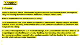 Planning
Production:
During the shooting of the film, the members of my group constantly switched roles between camera person,
acting and directing. We also discussed about the shots we have to use for each scene.
After the movie was finished, we started with the editing.
All the members of our team helped with the editing work. All the members of the group also gave feedback to
each other . It made our editing even more better. Also it shows each scene had some kind of contribution from
every member in editing.
The editing part was specially fun as all of us had fun doing it. It also gave our film the final touch it needed. All
of us participated even when They were not doing the editing. We were looking at the edited movie to see if
there are any scopes of improvement. It helped greatly as we noticed stuff that the editor did not notice. So we
were able to help each other during their editing.
 
