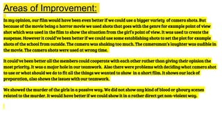 Areas of Improvement:
In my opinion, our film would have been even better if we could use a bigger variety of camera shots. But
because of the movie being a horror movie we used shots that goes with the genre for example point of view
shot which was used in the film to show the situation from the girl’s point of view. It was used to create the
suspense. However it could’ve been better if we could use some establishing shots to set the plot for example
shots of the school from outside. The camera was shaking too much. The cameraman’s laughter was audible in
the movie. The camera shots were used at wrong time.
It could've been better all the members could cooperate with each other rather than giving their opinion the
most priority. It was a major hole in our teamwork. Also there were problems with deciding what camera shot
to use or what should we do to fit all the things we wanted to show in a short film. It shows our lack of
preparation, also shows the issues with our teamwork.
We showed the murder of the girls in a passive way. We did not show any kind of blood or ghoury scenes
related to the murder. It would have better if we could show it in a rather direct yet non-violent way.
 