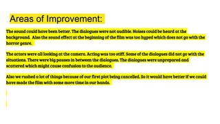 Areas of Improvement:
The sound could have been better. The dialogues were not audible. Noises could be heard at the
background. Also the sound effect at the beginning of the film was too hyped which does not go with the
horror genre.
The actors were all looking at the camera. Acting was too stiff. Some of the dialogues did not go with the
situations. There were big pauses in between the dialogues. The dialogues were unprepared and
scattered which might cause confusion to the audience.
Also we rushed a lot of things because of our first plot being cancelled. So it would have better if we could
have made the film with some more time in our hands.
 