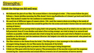 Strengths:
I think the things we did well was:
1. We followed the plot of our film. The scenes follow a chronological order. ( The scenes follow the plot,
follows a linear plotline meaning the film doesn’t have any flashbacks or it doesn’t go back and forth in
time. This makes it easier for the audience to understand. )
2. We used lots of different types of camera shots. ( We used the camera shots according to the needs of
scenes. So we decided on shots that would be perfect for the scene and make it better Also we used alarge
variety of shots.)
3. All the members of our group tried to play their role properly. ( Every one of us tried to do our jobs to our
full potential. Even if it was Reisha and mine’s first acting atampt, we tried to keep it as natural and
realistic as possible. Caitlin and josh also tried to keep the movie on plot and tried to finish it as soon as
possible as the director and the assistant director. Kai helped a lot with the camerawork who joined our
team halfway through. )
4. The film relates to the theme from the brief. ( The film gives a clear massage to the audience about
strangers being dangers. So our film meets the demands of the brief.)
5. I think we were properly able to present the idea of strangers being dangerous.
6. I think our film goes with the horror genre.( The presentation of the murder scene and the suspense
created by the cameraworks and sound effects covered a lot of conventions of horror movie)
 
