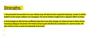 Strengths:
7. We presented the murders in a non-violent way. We did not show any kind of ghoury scenes. It will be
helpful as the target audience are teenagers. Too much violence might have a negative effect on them.
8. Even though we did not have sufficient time due to our plot change, we tried our best to show all the
necessary things in the movie. We tried our best to give the film the convention of a horror movie. We
also tried our best to meet the demands of the brief.
 