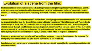 Evolution of a scene from the film:
The Scene i chose to evaluate is the scene where the girls are walking through the corridor of the main hall.The
scene is an important aspect of the film. In my opinion, the scene had the most variety of shots and created a
base for the building suspense which was really important. From this scene the film takes a turn to the horror
genre.
The camerawork we did for the scene was versatile and thoroughly planned.For the scene we used a wide shot at
the beginning to show that the three of them were walking through the corridor of the main hall. Then it slowly
zooms in to girls’ back.Then the camera focuses on the girls’ faces. In the meantime Josh ( Mason) disappears
which is shown through a sudden zoom out showing the whole corridor.Then we used a point of view shot which
moves at an angle of 180 degrees to show that the girls’ are looking for Josh. Than the cameraperson shakes her
hand slightly with a Thud sound created by us , it gives a perfect effect of surprised and scared.
The camera work would have even better if we could add some more types of shot to crezate the suspence. For
example a parallel shot to show the girls’ scared expressions at the same time.
Our dialogues were not prepared beforehand.So it would have been if we could write some dialogues that would
suit the situations.
 