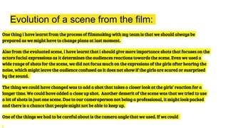 Evolution of a scene from the film:
One thing i have learnt from the process of filmmaking with my team is that we should always be
prepared as we might have to change plans at last moment.
Also from the evaluated scene, i have learnt that i should give more importance shots that focuses on the
actors facial expressions as it determines the audiences reactions towards the scene. Even we used a
wide range of shots for the scene, we did not focus much on the expresions of the girls after hearing the
noise, which might leave the audience confused as it does not show if the girls are scared or susrprised
by the sound.
The thing we could have changed was to add a shot that takes a closer look at the girls’ reaction for a
longer time. We could have added a close up shot. Another demerit of the scene was that we tried to use
a lot of shots in just one scene. Due to our cameraperson not being a professional, it might look packed
and there is a chance that people might not be able to keep up.
One of the things we had to be careful about is the camera angle that we used. If we could
 