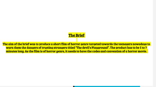 The Brief
The aim of the brief was to produce a short film of horror genre targeted towards the teenagers nowadays to
warn them the dangers of trusting strangers titled “The devil’s Playground”. The product has to be 5 to 7
minutes long. As the film is of horror genre, it needs to have the codes and convention of a horror movie.
 
