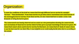 Organization:
To meet the conditions of the brief we researched through different horror movies for example :
“Scream”, “ Final destination”. From these movies we got ideas about conventions and cameraworks of
the stereotypical horror movies. From these movies, we also researched how to make a scene look
dramatic or bring the horror genre.
The camerawork was keenly observed and we made our own powerpoints showing the cameraworks
and conventions of these horror movies which further gave us proper knowledge of the horror genre. We
researched camera shots used in horror movies.Furthermore, we researched all kinds of camera shots
to use the best ones for our short film. It was helpfull as we could easily decide what shot to according to
the scenes.
 