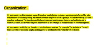 Organization:
We also researched the mise en scene. The colour symbols and costumes were our main focus. The mise
en scene also included lighting, We researched how bright and dim lightings can be affected by the film’s
storyline and genre. The location used in horror movies was the main focus as we had to decide a
location to shoot the movies. We gave importance to the settings as it is essentials to create suspense.
We also researched different theories related to horror movies. For example”The Male Gaze Theory”.
These theories were really helpful as they gave us an idea about how to attract audience.
 