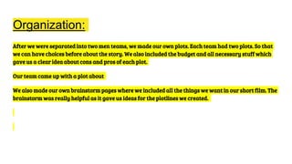 Organization:
After we were separated into two men teams, we made our own plots. Each team had two plots. So that
we can have choices before about the story. We also included the budget and all necessary stuff which
gave us a clear idea about cons and pros of each plot.
Our team came up with a plot about
We also made our own brainstorm pages where we included all the things we want in our short film. The
brainstorm was really helpful as it gave us ideas for the plotlines we created.
 