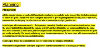 Planning
Production:
All the members in our group had different roles to play to successfully make a great film. My Role was to act
as one of the girls. I have never acted in my life. Yet I tried to give my best performance as Alice. To be honest,
It wasn’t that hard to play the of a character who is a normal school girl just like me.
I also helped with the camerawork. I did a point of view shot. The shot was used to show the situation from
the actors’ point of view. I moved the camera at a 180’ , so that it looks like we were searching for the thing
that made the noise. At some point, I shaked my hand and with thaat josh made a noise to show how the girls
got starlet suddenly . The sound and the my hand shakes the camera at the same time, which contrasted with
each other and created a suspenseful situation.
I also helped decide my teammates on shot we were using the shooting of the film.
Overall I tried my best to be as helpful as possible and tried to contribute in making a good film.
 