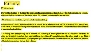 Planning
Production:
During the shooting of the film, the members of my group constantly switched roles between camera person,
acting and directing. We also discussed about the shots we have to use for each scene.
After the movie was finished, we started with the editing.
All the members of our team helped with the editing work. All the members of the group also gave feedback to
each other . It made our editing even more better. Also it shows each scene had some kind of contribution from
every member in editing.
The editing part was specially fun as all of us had fun doing it. It also gave our film the final touch it needed. All
of us participated even when they were not doing the editing. We were looking at the edited movie to see if there
are any scopes of improvement. It helped greatly as we noticed stuff that the editor did not notice. So we were
able to help each other during their editing.
 