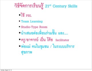 วิธีจัดการเรียนรู   21st   Century Skills
                          • ใช PBL
                          • Team Learning
                          • Studio-Type Room
                          • นำเสนอตอเพื่อนรวมชั้น และ....
                          • ครู/อาจารย เปน โคช facilitator
                          • พอแม คนในชุมชน / ในระบบบริการ
                            สุขภาพ


Sunday, August 12, 12
 