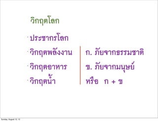 วิกฤตโลก
                        •
                            ประชากรโลก
                        •
                            วิกฤตพลังงานZZ Z ก. ภัยจากธรรมชาติ
                        •
                            วิกฤตอาหารZZ Z ข. ภัยจากมนุษย
                        •
                            วิกฤตน้ำZZ Z Z หรือ ก + ข


Sunday, August 12, 12
 