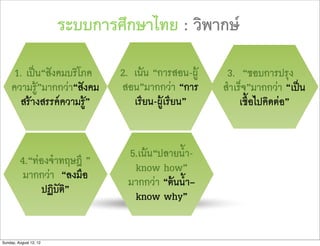 ระบบการศึกษาไทย : วิพากษ

      1. เปน“สังคมบริโภค       2. เนน “การสอน-ผู    3. “ชอบการปรุง
     ความรู”มากกวา“สังคม      สอน”มากกวา “การ      สำเร็จ”มากกวา “เปน
        สรางสรรคความรู”         เรียน-ผูเรียน”        เชื้อไปคิดตอ”


                                 5.เนน“ปลายน้ำ-
         4.“ทองจำทฤษฎี ”
                                  know how”
          มากกวา “ลงมือ
                                 มากกวา “ตนน้ำ–
               ปฏิบัติ”
                                  know why”


Sunday, August 12, 12
 