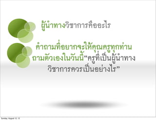 ผูนำทางวิชาการคืออะไร
                         คำถามที่อยากจะใหคุณครูทุกทาน
                        ถามตัวเองในวันนี“ครูที่เปนผูนำทาง
                                        ้
                            วิชาการควรเปนอยางไร”



Sunday, August 12, 12
 