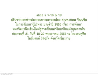 slide # 7-16 & 19
                  ปรับจากเอกสารประกอบการบรรยายโดย ศ.นพ.เกษม วัฒนชัย
                      ในการสัมมนาผูบริหาร ประจำป 2555 เรื่อง การพัฒนา
                   มหาวิทยาลัยเชียงใหมสูการเปนมหาวิทยาลัยแหงคุณภาพใน
                   ศตวรรษที่ 21 วันที่ 18-20 พฤษภาคม 2555 ณ โรงแรมดุสิต
                              ไอสแลนด รีสอรท จังหวัดเชียงราย




Sunday, August 12, 12
 