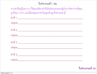ใบกิจกรรมที่ 1 :ตอ
                  จากคำที่อยูในตาราง ใหคุณเลือกคำที่เปนลักษณะของผูนำทางวิชาการที่คุณ
                  ถูกใจมา 4 คำ และใหเหตุผลวาทำไมคุณจึงถูกใจคำเหลานี้
                  คำที่ 1 ____________________________________________________________
                  เหตุผล___________________________________________________________

                  คำที่ 2 ___________________________________________________________
                  เหตุผล___________________________________________________________

                  คำที่ 3 ___________________________________________________________
                  เหตุผล___________________________________________________________

                  คำที่ 4 ___________________________________________________________
                  เหตุผล___________________________________________________________

                                                                                   ใบกิจกรรมที่ 1/2
Sunday, August 12, 12
 
