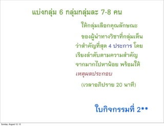 แบงกลุม 6 กลุมกลุมละ 7-8 คน
                                         ใหกลุมเลือกคุณลักษณะ
                                         ของผูนำทางวิชาที่กลุมเห็น
                                      วาสำคัญที่สุด 4 ประการ โดย
                                      เรียงลำดับตามความสำคัญ
                                      จากมากไปหานอย พรอมให
                                      เหตุผลประกอบ
                                         (เวลาอภิปราย 20 นาที)


                                              ใบกิจกรรมที่ 2**
Sunday, August 12, 12
 