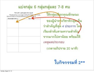 แบงกลุม 6 กลุมกลุมละ 7-8 คน
                                         ใหกลุมเลือกคุณลักษณะ
                                         ของผูนำทางวิชาที่กลุมเห็น
                                      วาสำคัญที่สุด 4 ประการ โดย
                                      เรียงลำดับตามความสำคัญ
                                      จากมากไปหานอย พรอมให
                                      เหตุผลประกอบ
                                         (เวลาอภิปราย 20 นาที)


                                              ใบกิจกรรมที่ 2**
Sunday, August 12, 12
 