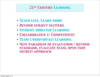 21st Century Learning


                        •   Teach less, Learn more
                        •   Beyond subject matters
                        •   Student-directed Learning
                        •   Collaborative (> Competitive)
                        •   Team (>Individual) Learning
                        •   New paradigm of evaluation : beyond
                            standard, evaluate team, open (not
                            secret) approach




Sunday, August 12, 12
 