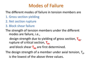 Modes of Failure
The different modes of failure in tension members are
1. Gross section yielding
2. Net section rupture
3. Block shear failure
The strength of tension members under the different
modes are failure, i.e.,
design strength due to yielding of gross section, Tdg,
rupture of critical section, Tdn
and block shear Tdb are first determined.
The design strength of a member under axial tension, Td,
is the lowest of the above three values.
 
