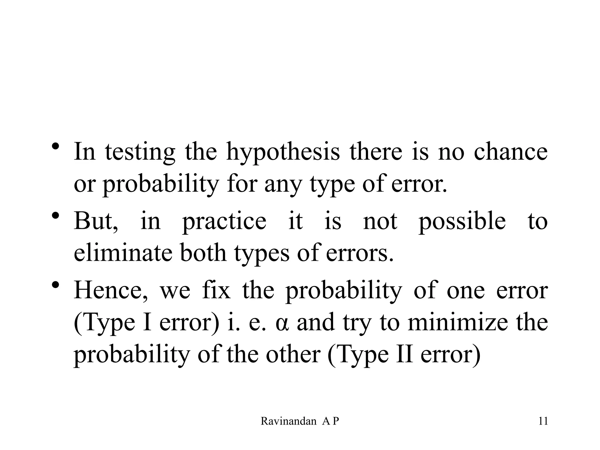 • In testing the hypothesis there is no chance
or probability for any type of error.
• But, in practice it is not possible to
eliminate both types of errors.
• Hence, we fix the probability of one error
(Type I error) i. e. α and try to minimize the
probability of the other (Type II error)
11
Ravinandan A P
 