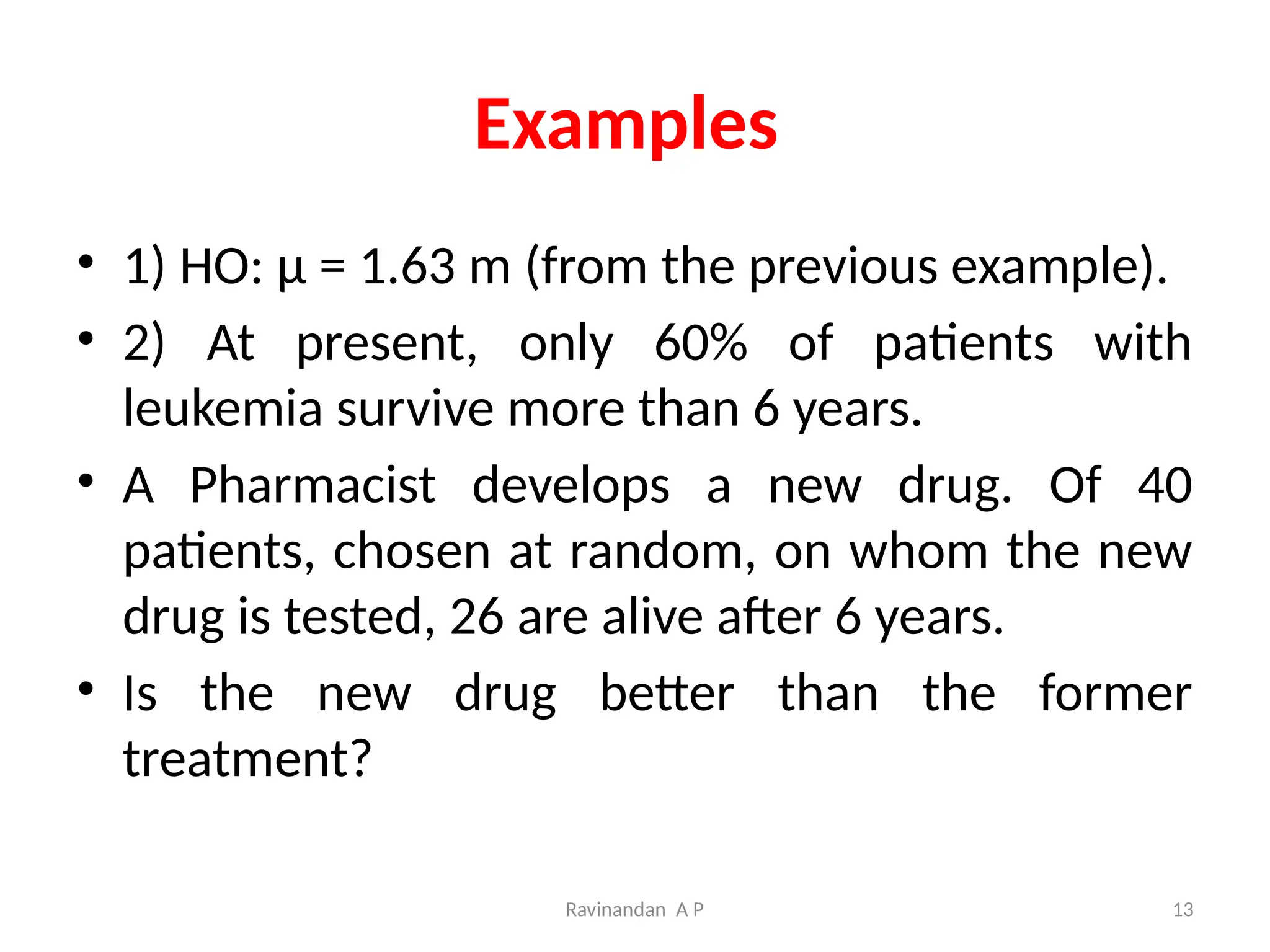 Ravinandan A P 13
Examples
• 1) HO: μ = 1.63 m (from the previous example).
• 2) At present, only 60% of patients with
leukemia survive more than 6 years.
• A Pharmacist develops a new drug. Of 40
patients, chosen at random, on whom the new
drug is tested, 26 are alive after 6 years.
• Is the new drug better than the former
treatment?
 