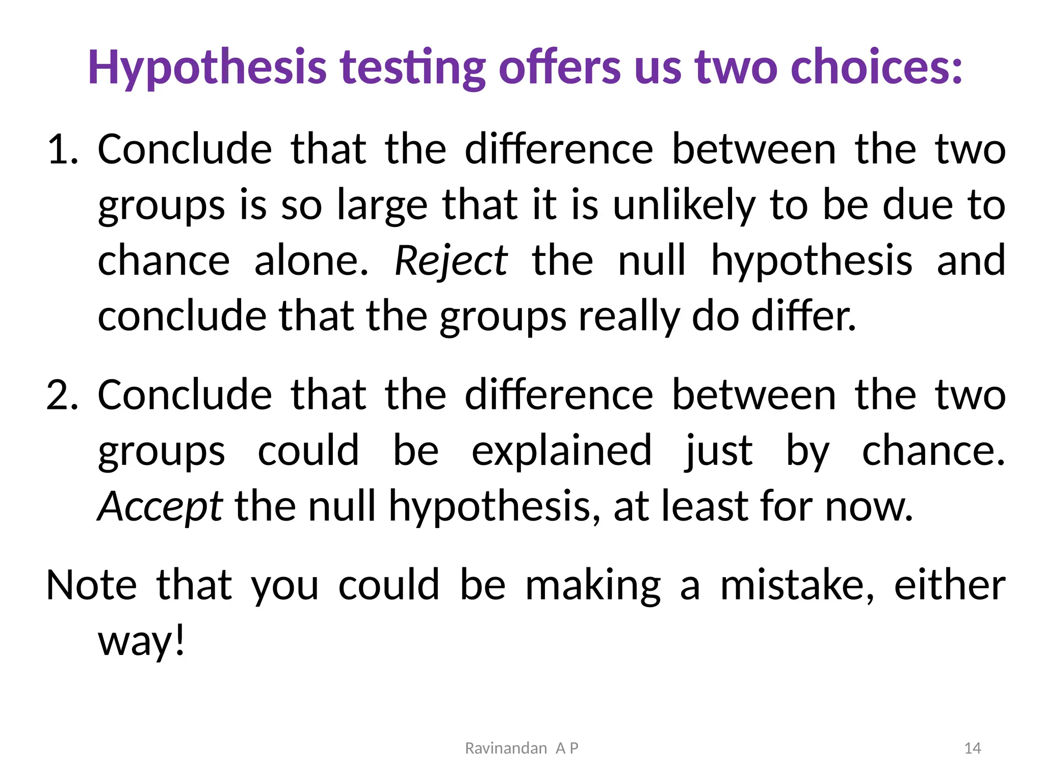 Ravinandan A P 14
Hypothesis testing offers us two choices:
1. Conclude that the difference between the two
groups is so large that it is unlikely to be due to
chance alone. Reject the null hypothesis and
conclude that the groups really do differ.
2. Conclude that the difference between the two
groups could be explained just by chance.
Accept the null hypothesis, at least for now.
Note that you could be making a mistake, either
way!
 