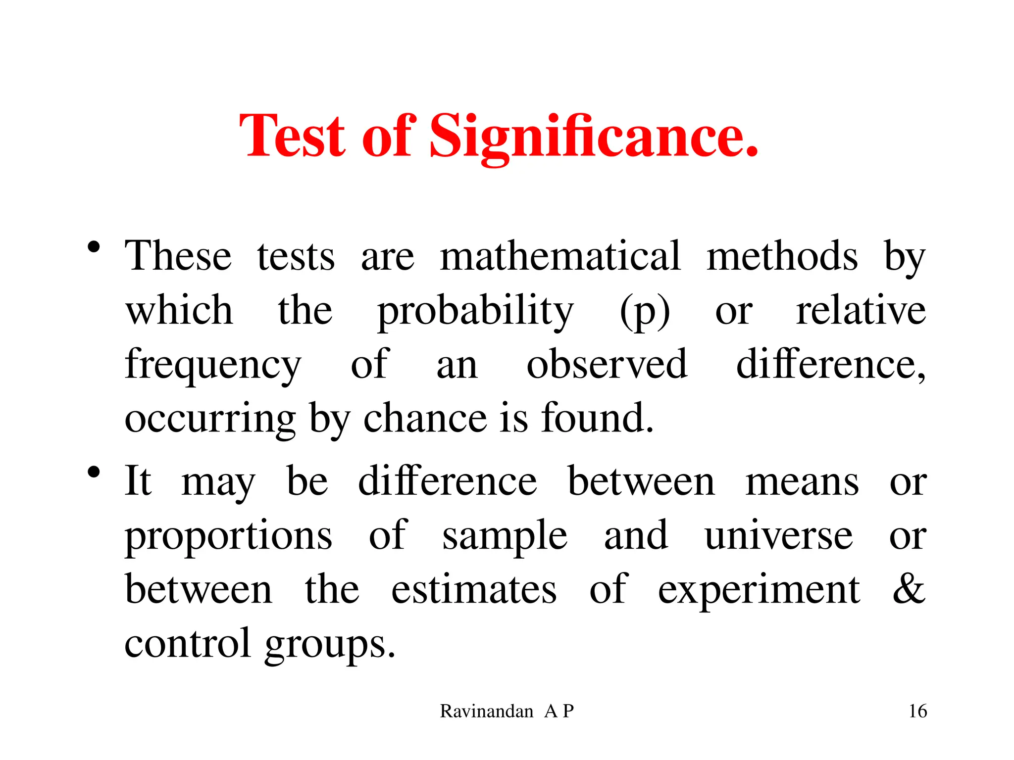 Test of Significance.
• These tests are mathematical methods by
which the probability (p) or relative
frequency of an observed difference,
occurring by chance is found.
• It may be difference between means or
proportions of sample and universe or
between the estimates of experiment &
control groups.
16
Ravinandan A P
 