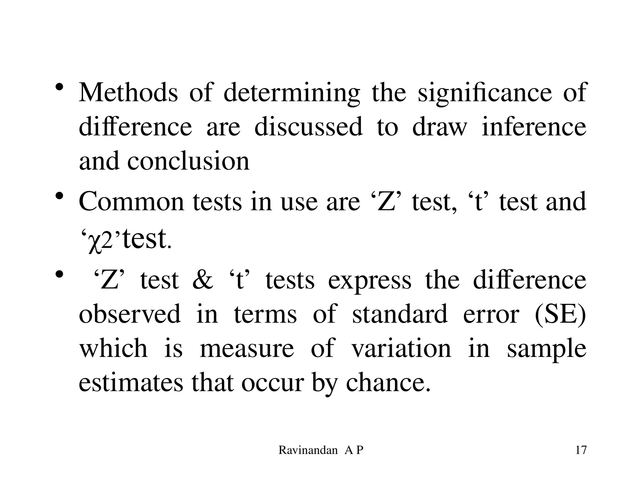 • Methods of determining the significance of
difference are discussed to draw inference
and conclusion
• Common tests in use are ‘Z’ test, ‘t’ test and
‘χ2’test.
• ‘Z’ test & ‘t’ tests express the difference
observed in terms of standard error (SE)
which is measure of variation in sample
estimates that occur by chance.
17
Ravinandan A P
 
