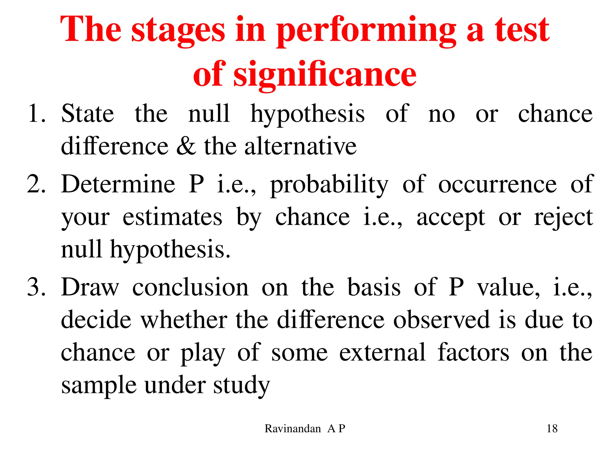 The stages in performing a test
of significance
1. State the null hypothesis of no or chance
difference & the alternative
2. Determine P i.e., probability of occurrence of
your estimates by chance i.e., accept or reject
null hypothesis.
3. Draw conclusion on the basis of P value, i.e.,
decide whether the difference observed is due to
chance or play of some external factors on the
sample under study
18
Ravinandan A P
 