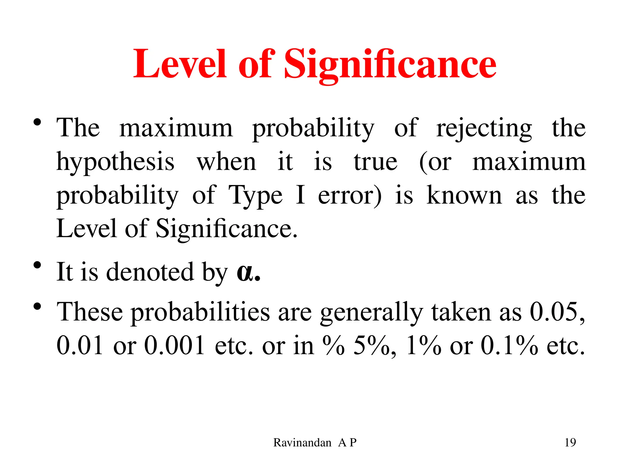 Level of Significance
• The maximum probability of rejecting the
hypothesis when it is true (or maximum
probability of Type I error) is known as the
Level of Significance.
• It is denoted by α.
• These probabilities are generally taken as 0.05,
0.01 or 0.001 etc. or in % 5%, 1% or 0.1% etc.
19
Ravinandan A P
 