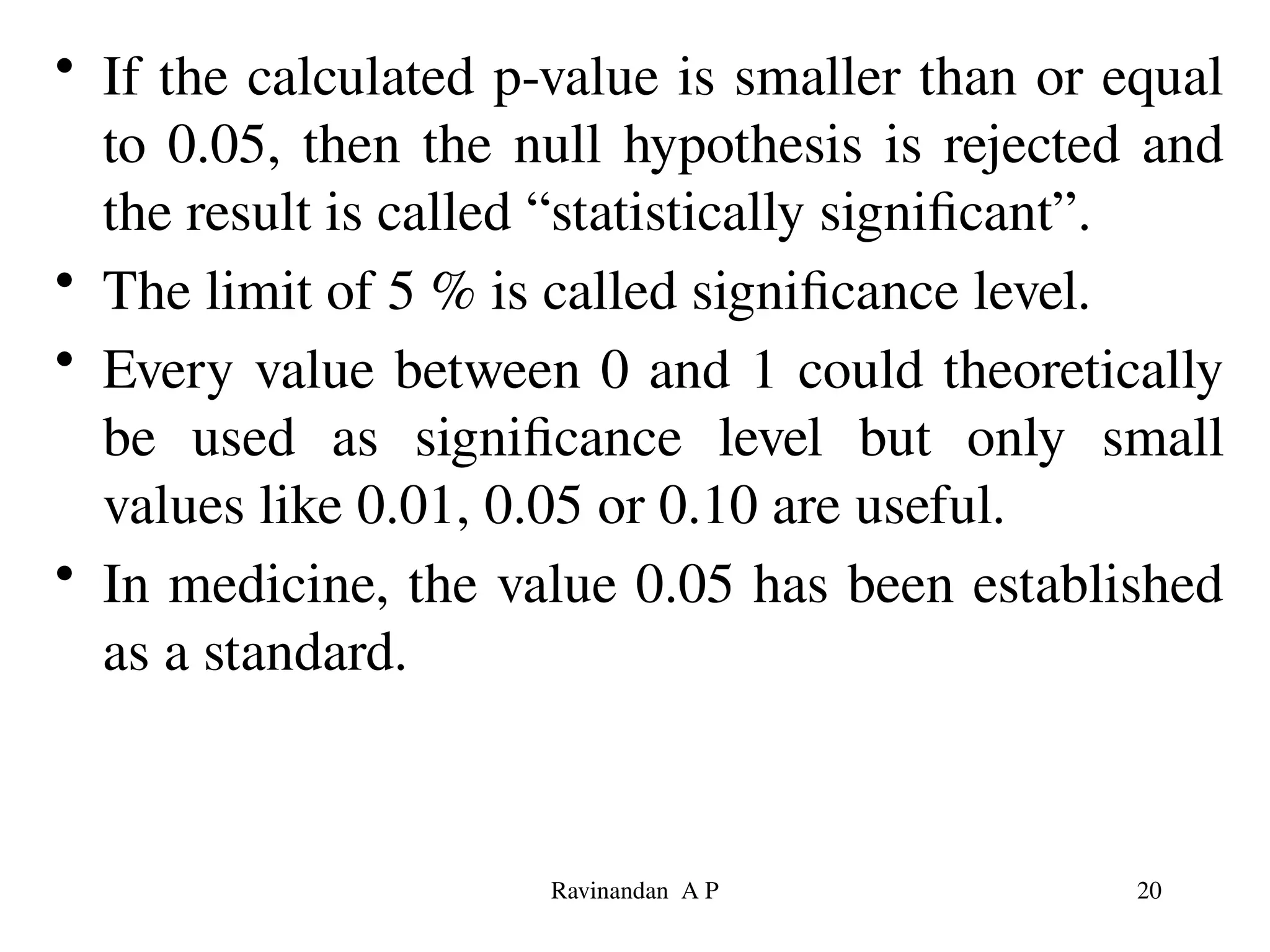 • If the calculated p-value is smaller than or equal
to 0.05, then the null hypothesis is rejected and
the result is called “statistically significant”.
• The limit of 5 % is called significance level.
• Every value between 0 and 1 could theoretically
be used as significance level but only small
values like 0.01, 0.05 or 0.10 are useful.
• In medicine, the value 0.05 has been established
as a standard.
20
Ravinandan A P
 