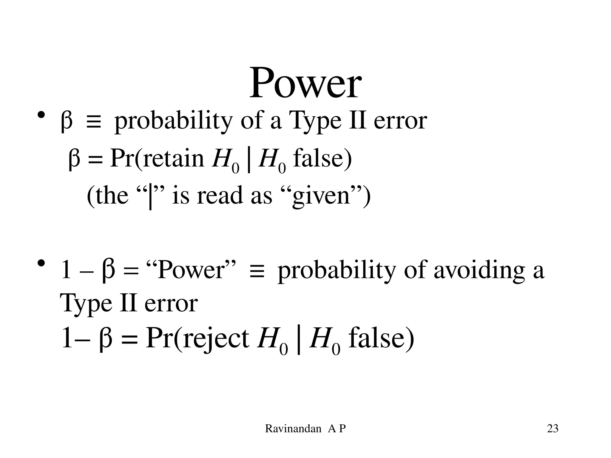 Power
• β ≡ probability of a Type II error
β = Pr(retain H0 | H0 false)
(the “|” is read as “given”)
• 1 – β = “Power” ≡ probability of avoiding a
Type II error
1– β = Pr(reject H0 | H0 false)
23
Ravinandan A P
 