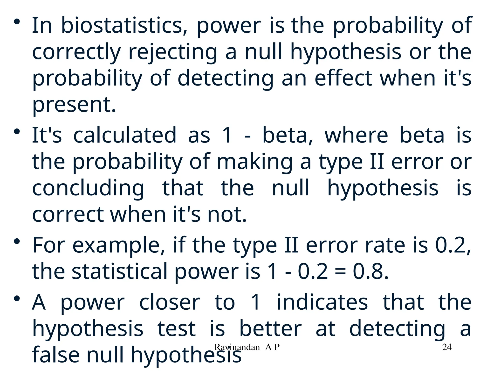 • In biostatistics, power is the probability of
correctly rejecting a null hypothesis or the
probability of detecting an effect when it's
present.
• It's calculated as 1 - beta, where beta is
the probability of making a type II error or
concluding that the null hypothesis is
correct when it's not.
• For example, if the type II error rate is 0.2,
the statistical power is 1 - 0.2 = 0.8.
• A power closer to 1 indicates that the
hypothesis test is better at detecting a
false null hypothesis
Ravinandan A P 24
 