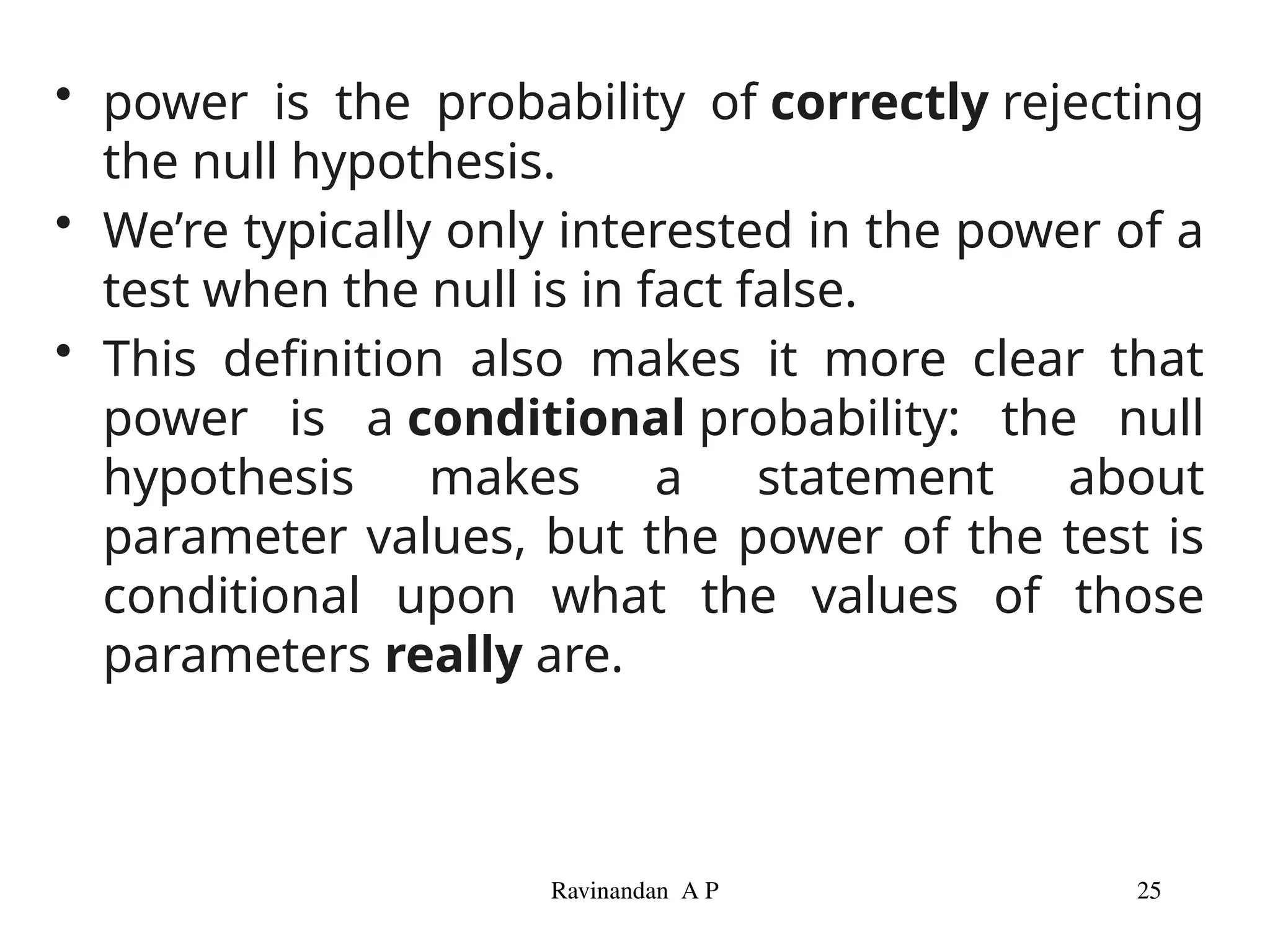 • power is the probability of correctly rejecting
the null hypothesis.
• We’re typically only interested in the power of a
test when the null is in fact false.
• This definition also makes it more clear that
power is a conditional probability: the null
hypothesis makes a statement about
parameter values, but the power of the test is
conditional upon what the values of those
parameters really are.
Ravinandan A P 25
 