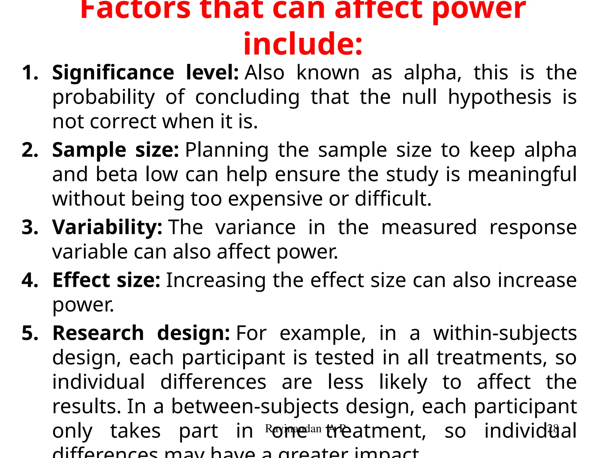 Factors that can affect power
include:
1. Significance level: Also known as alpha, this is the
probability of concluding that the null hypothesis is
not correct when it is.
2. Sample size: Planning the sample size to keep alpha
and beta low can help ensure the study is meaningful
without being too expensive or difficult.
3. Variability: The variance in the measured response
variable can also affect power.
4. Effect size: Increasing the effect size can also increase
power.
5. Research design: For example, in a within-subjects
design, each participant is tested in all treatments, so
individual differences are less likely to affect the
results. In a between-subjects design, each participant
only takes part in one treatment, so individual
Ravinandan A P 28
 