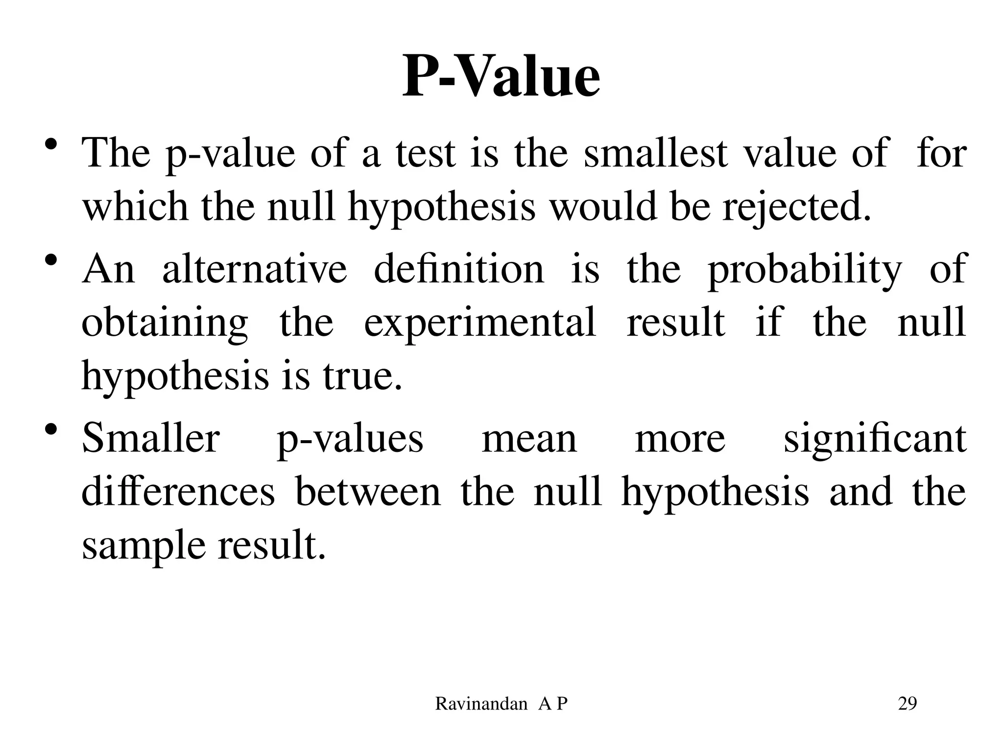 P-Value
• The p-value of a test is the smallest value of for
which the null hypothesis would be rejected.
• An alternative definition is the probability of
obtaining the experimental result if the null
hypothesis is true.
• Smaller p-values mean more significant
differences between the null hypothesis and the
sample result.
29
Ravinandan A P
 