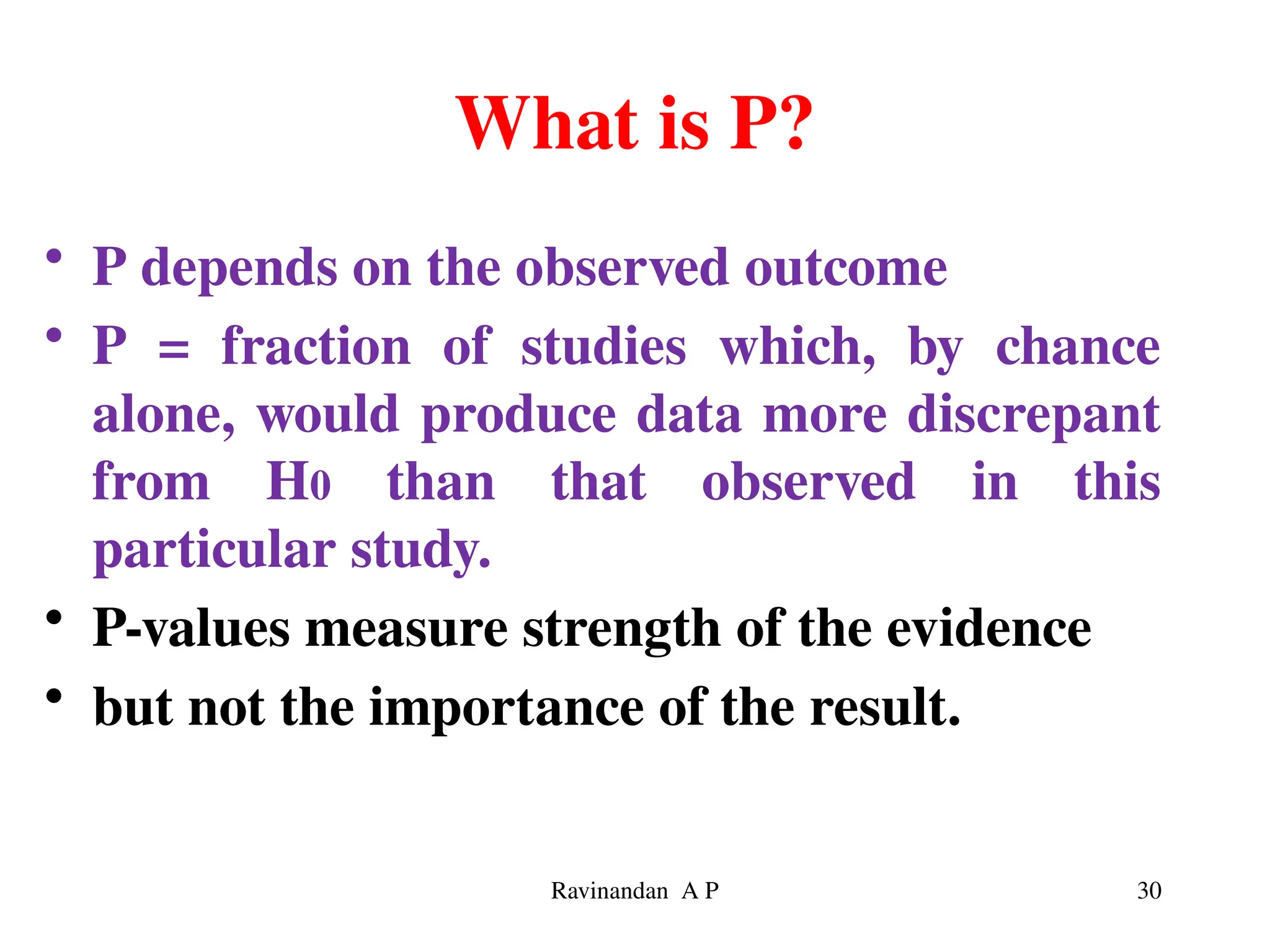What is P?
• P depends on the observed outcome
• P = fraction of studies which, by chance
alone, would produce data more discrepant
from H0 than that observed in this
particular study.
• P-values measure strength of the evidence
• but not the importance of the result.
30
Ravinandan A P
 