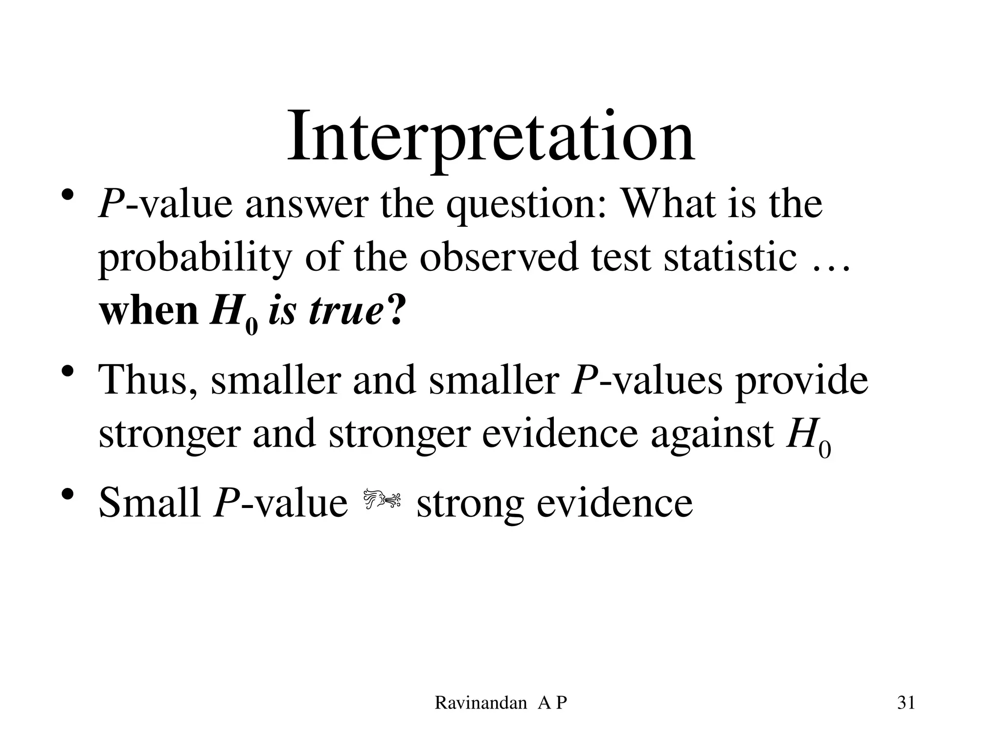 Interpretation
• P-value answer the question: What is the
probability of the observed test statistic …
when H0 is true?
• Thus, smaller and smaller P-values provide
stronger and stronger evidence against H0
• Small P-value  strong evidence
31
Ravinandan A P
 