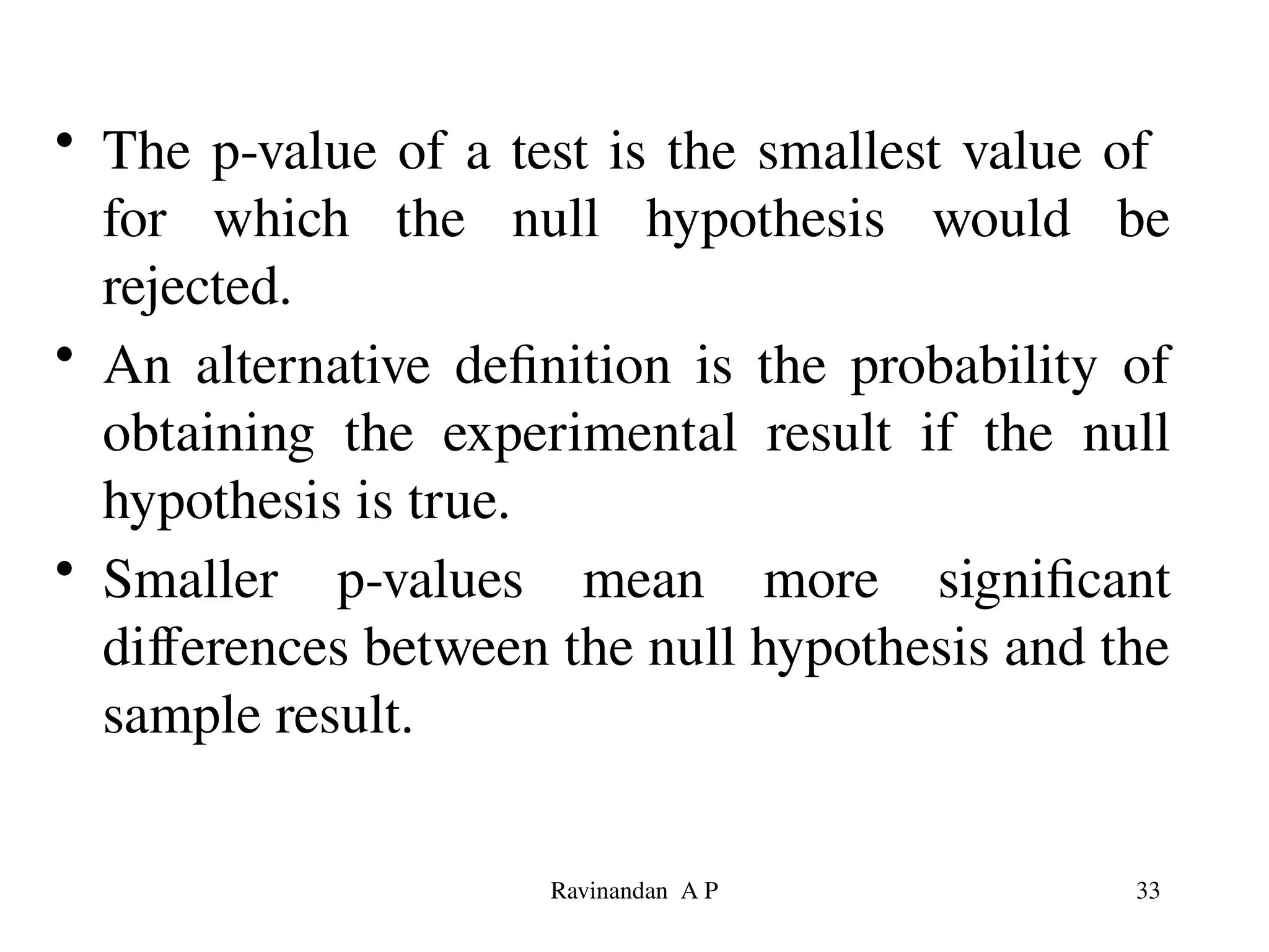 • The p-value of a test is the smallest value of
for which the null hypothesis would be
rejected.
• An alternative definition is the probability of
obtaining the experimental result if the null
hypothesis is true.
• Smaller p-values mean more significant
differences between the null hypothesis and the
sample result.
33
Ravinandan A P
 