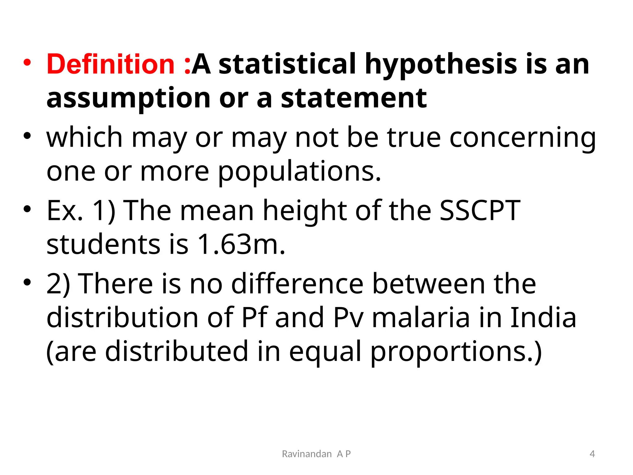 Ravinandan A P 4
• Definition :A statistical hypothesis is an
assumption or a statement
• which may or may not be true concerning
one or more populations.
• Ex. 1) The mean height of the SSCPT
students is 1.63m.
• 2) There is no difference between the
distribution of Pf and Pv malaria in India
(are distributed in equal proportions.)
 
