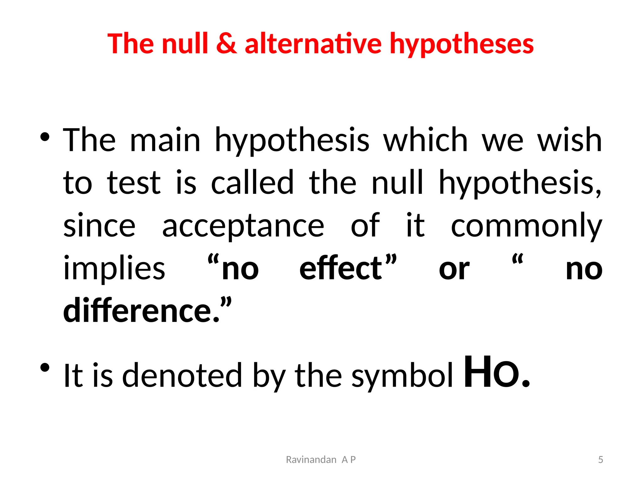 Ravinandan A P 5
The null & alternative hypotheses
• The main hypothesis which we wish
to test is called the null hypothesis,
since acceptance of it commonly
implies “no effect” or “ no
difference.”
• It is denoted by the symbol HO.
 
