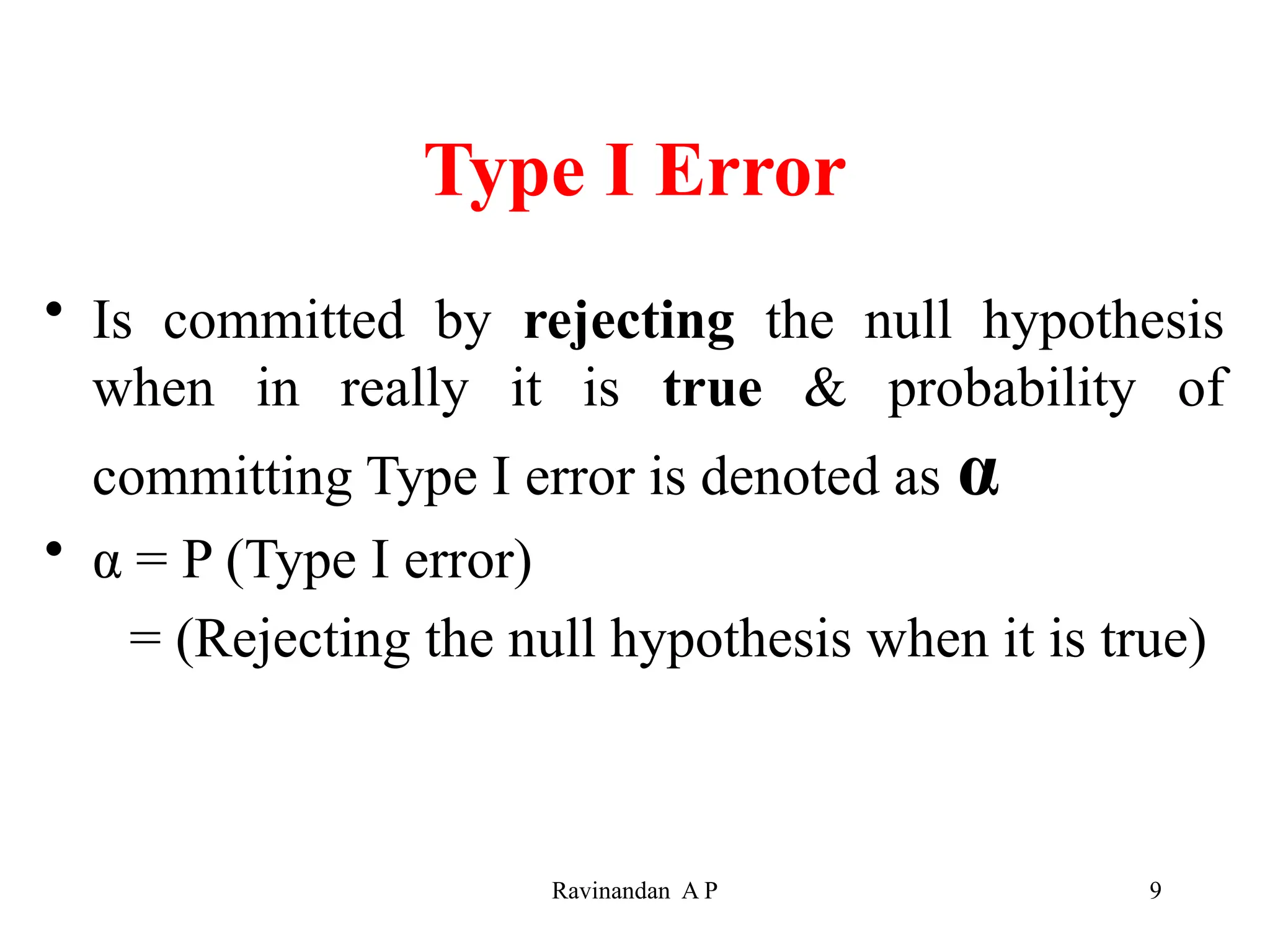 Type I Error
• Is committed by rejecting the null hypothesis
when in really it is true & probability of
committing Type I error is denoted as α
• α = P (Type I error)
= (Rejecting the null hypothesis when it is true)
9
Ravinandan A P
 