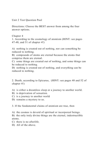 Unit 2 Test Question Pool
Directions: Choose the BEST answer from among the four
answer options.
Chapter 4
1. According to the cosmology of atomism (HINT: see pages
47-48, and 51 of chapter 4!)
A) nothing is created out of nothing, nor can something be
reduced to nothing.
B) compounds of atoms are eternal because the atoms that
comprise them are eternal.
C) some things are created out of nothing, and some things can
be reduced to nothing.
D) nothing is created out of nothing, and everything can be
reduced to nothing.
2. Death, according to Epicurus, (HINT: see pages 48 and 52 of
chapter 4!)
A) is either a dreamless sleep or a journey to another world.
B) is deprivation of sensation.
C) is a journey to another world
D) remains a mystery to us.
3. If the fundamental claims of atomism are true, then
A) the cosmos is devoid of spiritual or incorporeal beings.
B) the only truly divine things are the eternal, indestructible
atoms.
C) there is no afterlife.
D) All of the above.
 